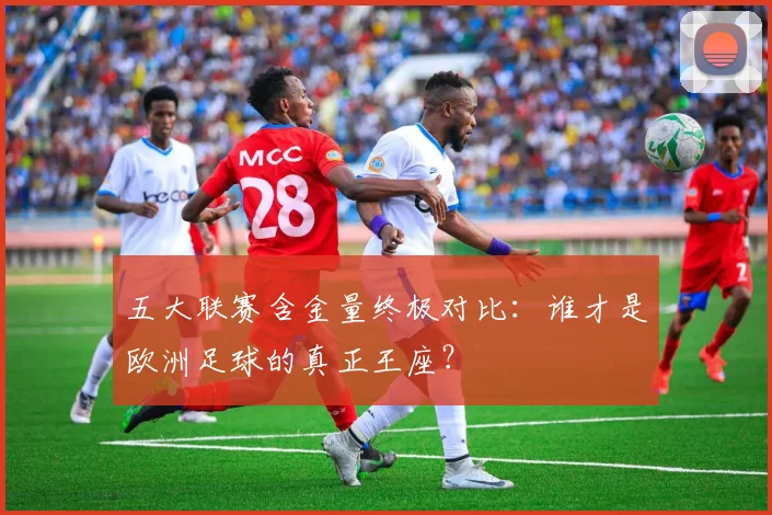 五大联赛含金量终极对比:谁才是欧洲足球的真正王座?