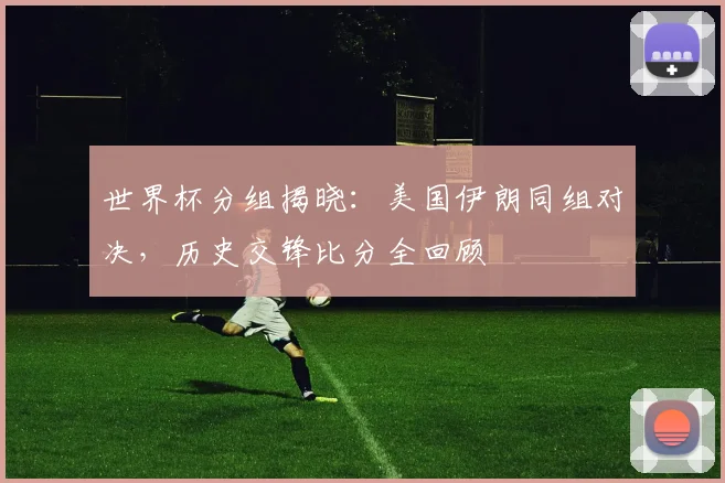 世界杯分组揭晓：美国伊朗同组对决，历史交锋比分全回顾