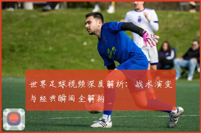 世界足球视频深度解析：战术演变与经典瞬间全解构