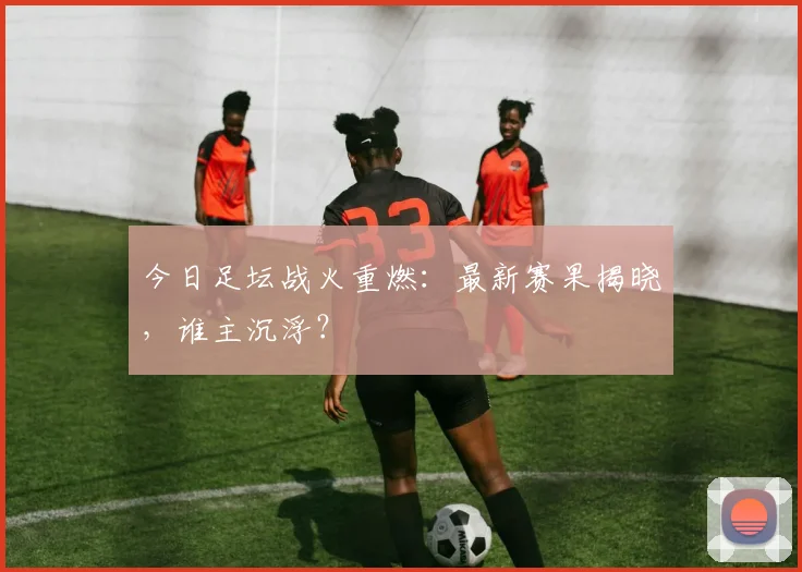 今日足坛战火重燃：最新赛果揭晓，谁主沉浮？