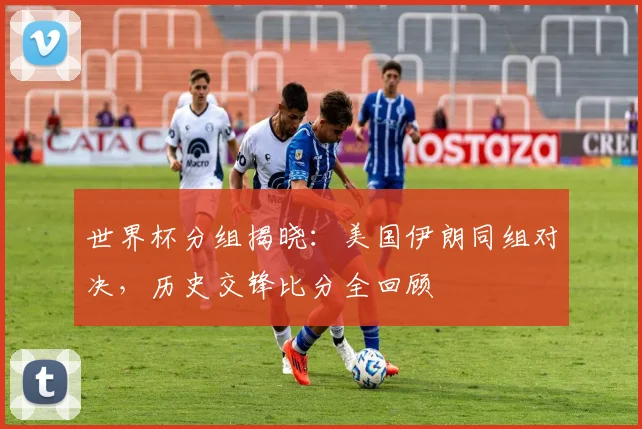 世界杯分组揭晓:美国伊朗同组对决,历史交锋比分全回顾